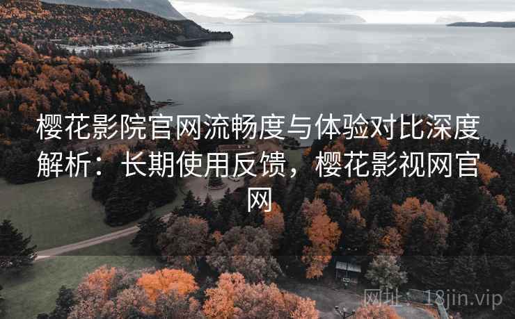 樱花影院官网流畅度与体验对比深度解析：长期使用反馈，樱花影视网官网