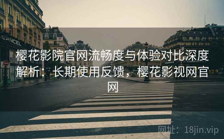 樱花影院官网流畅度与体验对比深度解析：长期使用反馈，樱花影视网官网
