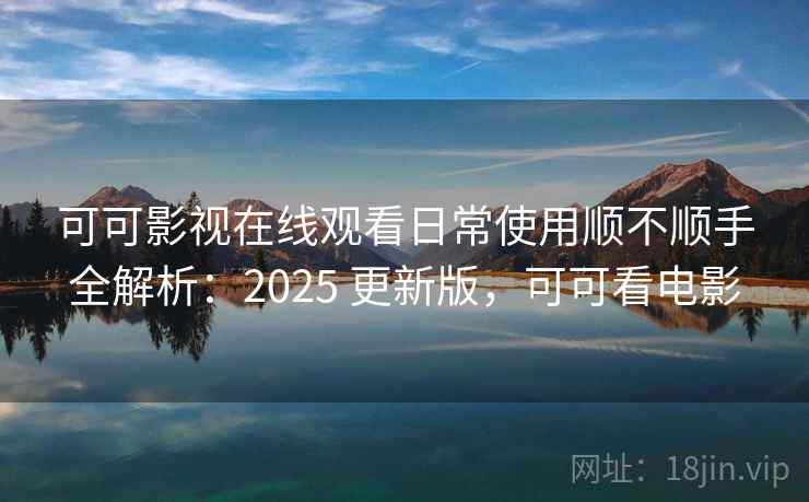 可可影视在线观看日常使用顺不顺手全解析：2025 更新版，可可看电影