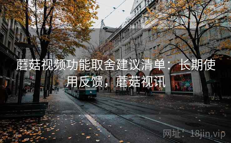 蘑菇视频功能取舍建议清单：长期使用反馈，蘑菇视讯