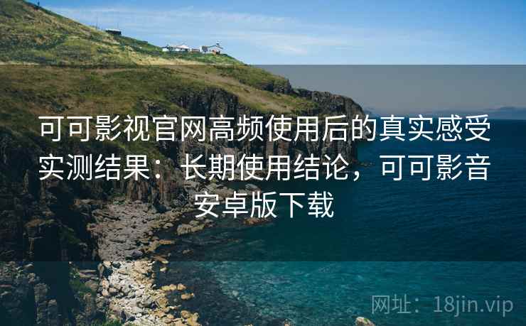 可可影视官网高频使用后的真实感受实测结果：长期使用结论，可可影音安卓版下载