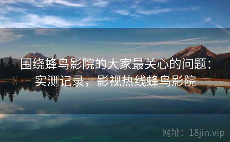 围绕蜂鸟影院的大家最关心的问题：实测记录，影视热线蜂鸟影院