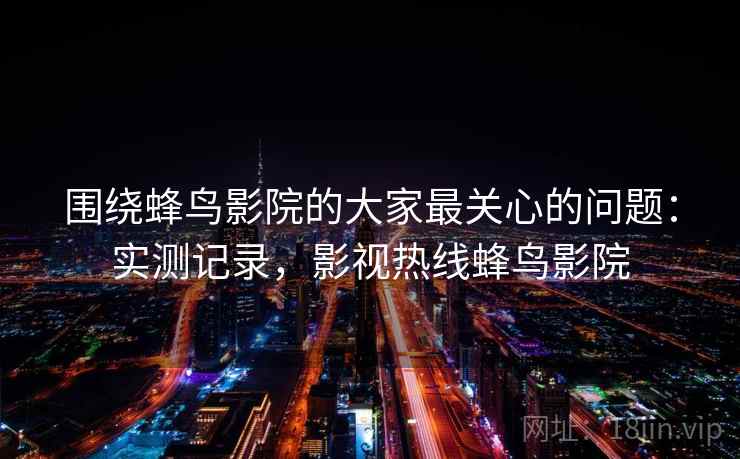 围绕蜂鸟影院的大家最关心的问题：实测记录，影视热线蜂鸟影院