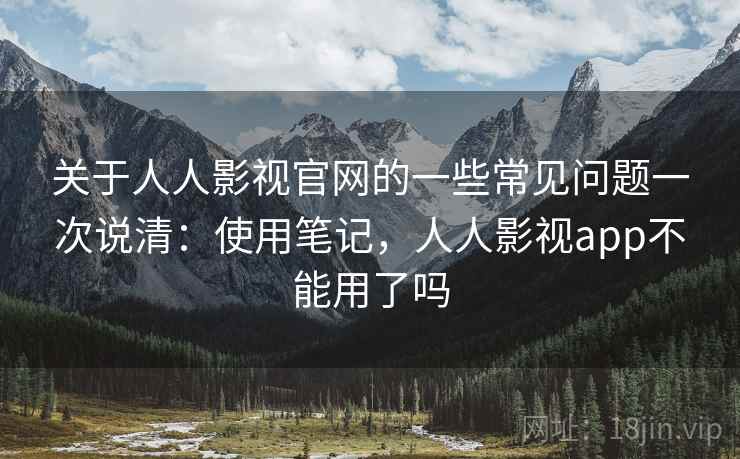 关于人人影视官网的一些常见问题一次说清：使用笔记，人人影视app不能用了吗