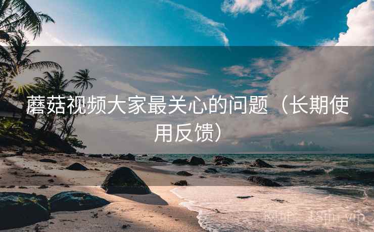 蘑菇视频大家最关心的问题（长期使用反馈）
