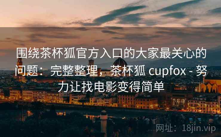 围绕茶杯狐官方入口的大家最关心的问题：完整整理，茶杯狐 cupfox - 努力让找电影变得简单