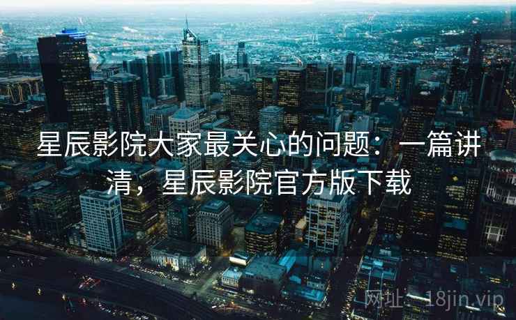 星辰影院大家最关心的问题：一篇讲清，星辰影院官方版下载