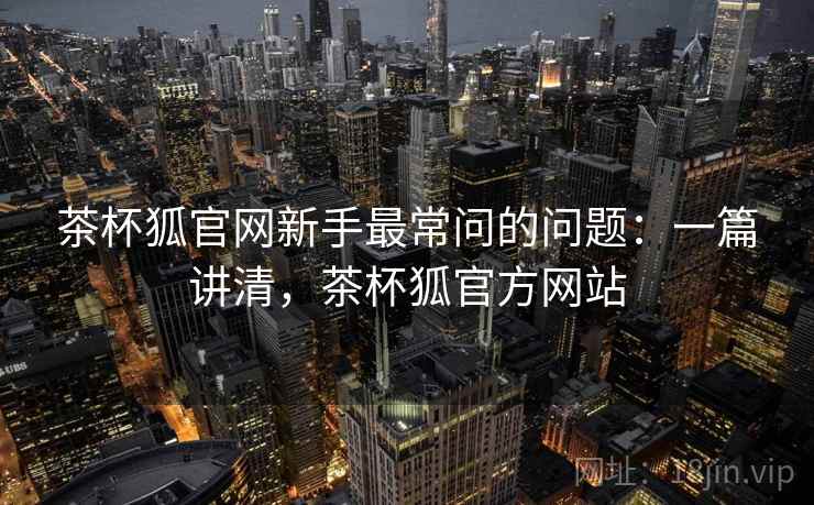 茶杯狐官网新手最常问的问题：一篇讲清，茶杯狐官方网站
