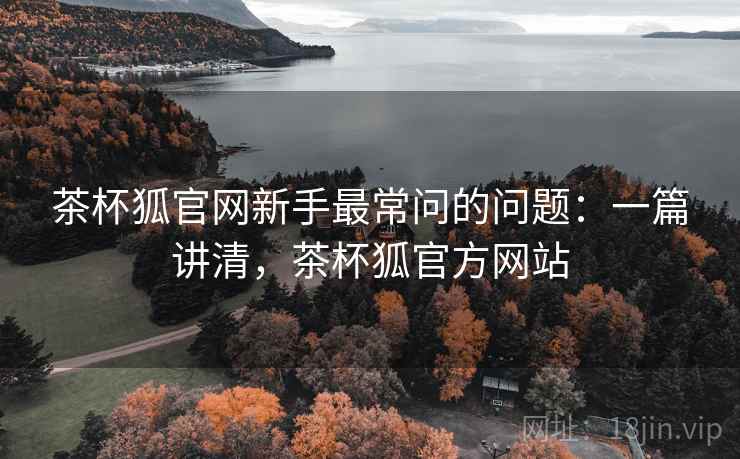 茶杯狐官网新手最常问的问题:一篇讲清,茶杯狐官方网站 茶杯狐官网新手最常问的问题:一篇讲清,茶杯狐官方网站