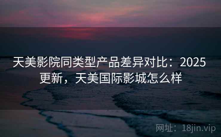 天美影院同类型产品差异对比:2025 更新,天美国际影城怎么样 天美影院同类型产品差异对比:2025 更新,天美国际影城怎么样