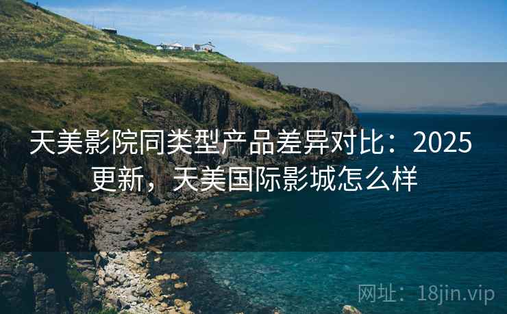 天美影院同类型产品差异对比：2025 更新，天美国际影城怎么样