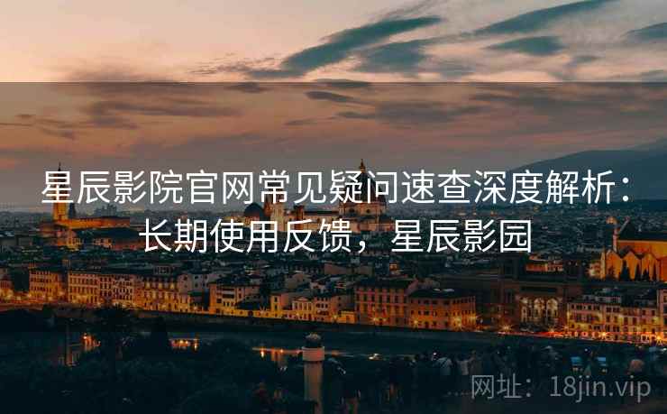 星辰影院官网常见疑问速查深度解析：长期使用反馈，星辰影园
