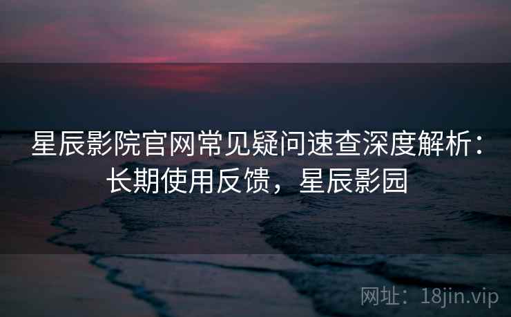 星辰影院官网常见疑问速查深度解析：长期使用反馈，星辰影园