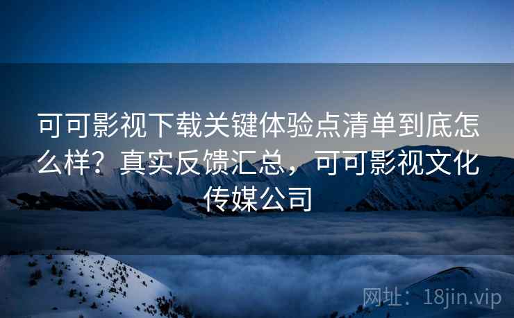 可可影视下载关键体验点清单到底怎么样？真实反馈汇总，可可影视文化传媒公司