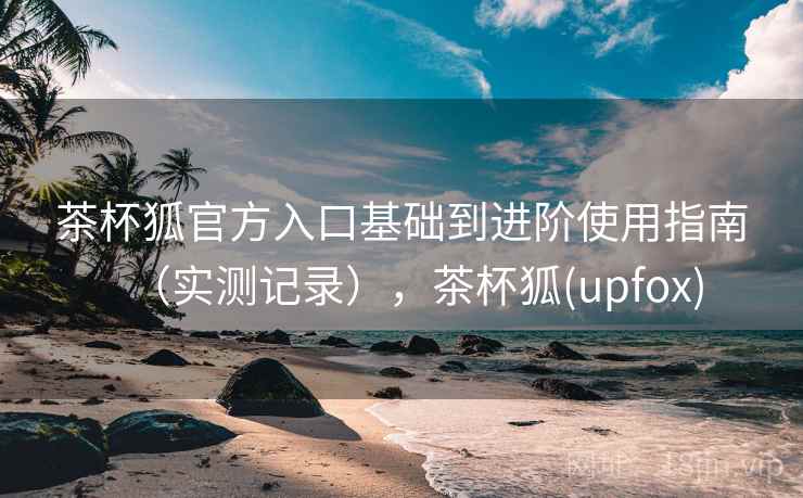 茶杯狐官方入口基础到进阶使用指南（实测记录），茶杯狐(upfox)