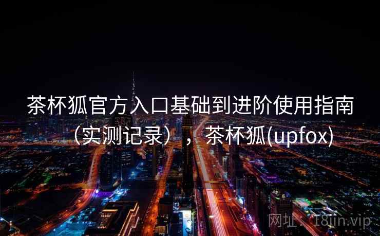 茶杯狐官方入口基础到进阶使用指南（实测记录），茶杯狐(upfox)