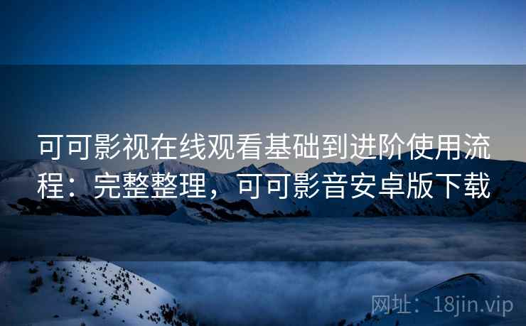 可可影视在线观看基础到进阶使用流程：完整整理，可可影音安卓版下载