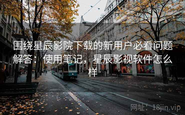 围绕星辰影院下载的新用户必看问题解答：使用笔记，星辰影视软件怎么样