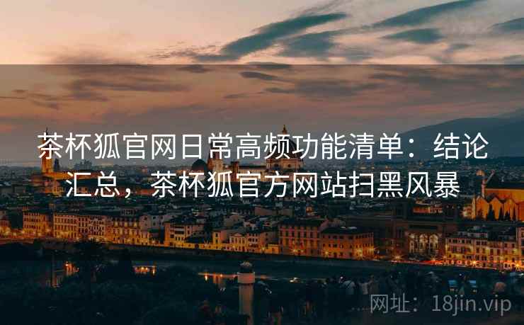 茶杯狐官网日常高频功能清单：结论汇总，茶杯狐官方网站扫黑风暴