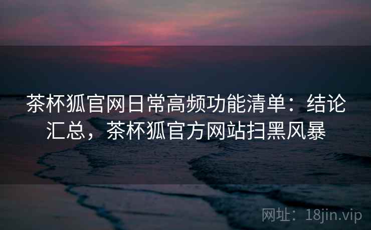 茶杯狐官网日常高频功能清单:结论汇总,茶杯狐官方网站扫黑风暴 茶杯狐官网日常高频功能清单:结论汇总,茶杯狐官方网站扫黑风暴