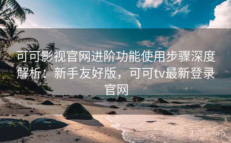 可可影视官网进阶功能使用步骤深度解析：新手友好版，可可tv最新登录官网