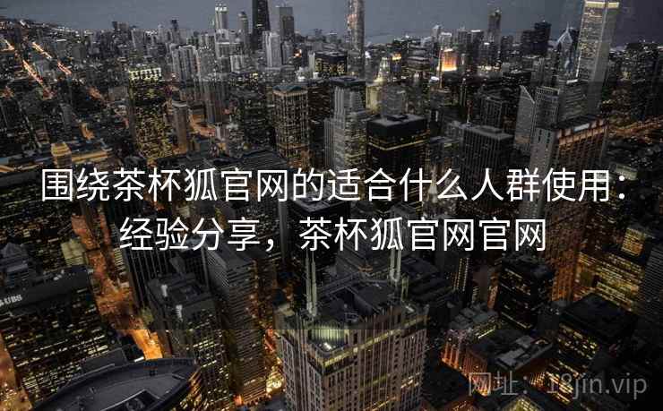 围绕茶杯狐官网的适合什么人群使用：经验分享，茶杯狐官网官网