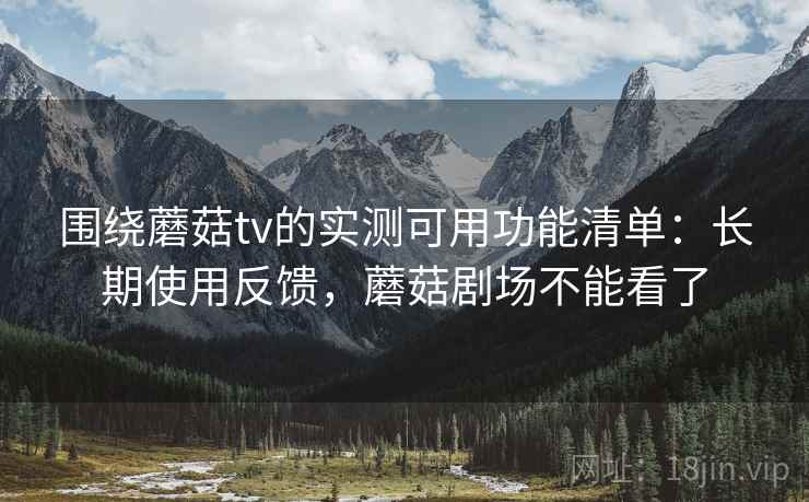 围绕蘑菇tv的实测可用功能清单：长期使用反馈，蘑菇剧场不能看了
