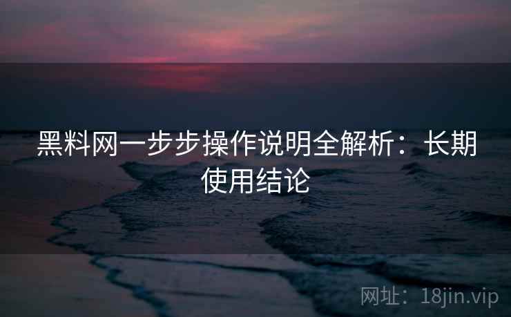 黑料网一步步操作说明全解析:长期使用结论 黑料网一步步操作说明全解析:长期使用结论