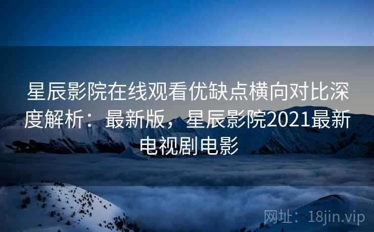 星辰影院在线观看优缺点横向对比深度解析：最新版，星辰影院2021最新电视剧电影