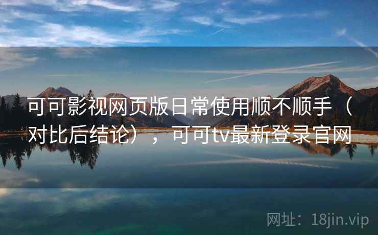 可可影视网页版日常使用顺不顺手（对比后结论），可可tv最新登录官网