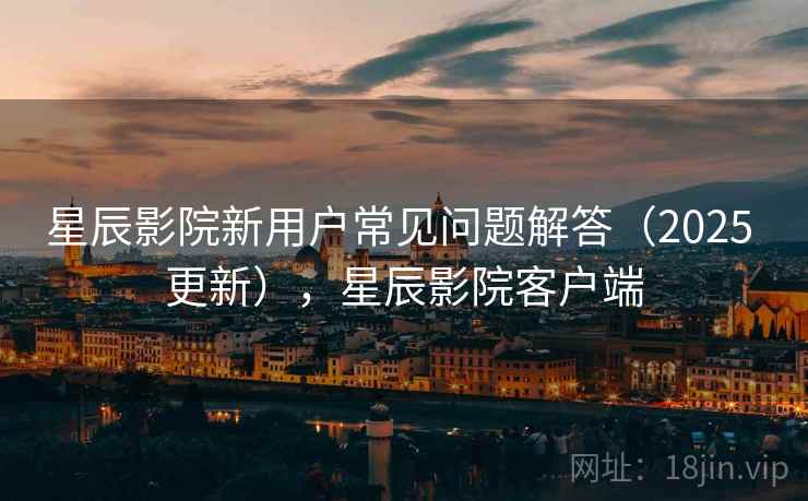 星辰影院新用户常见问题解答（2025 更新），星辰影院客户端
