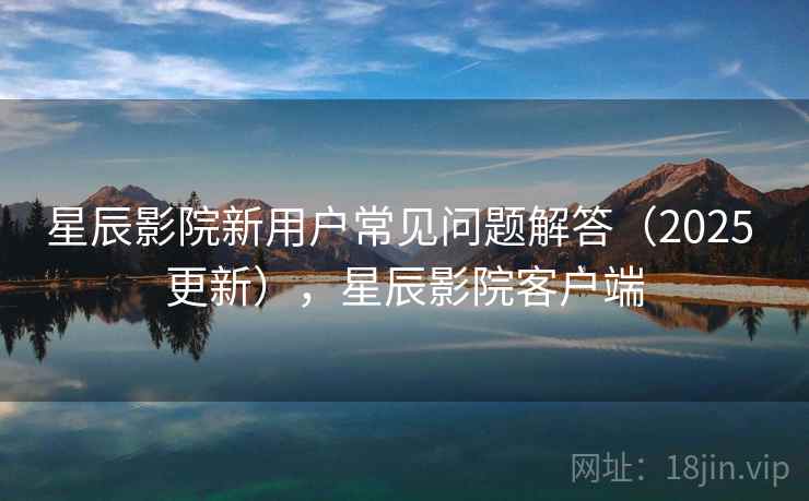星辰影院新用户常见问题解答(2025 更新),星辰影院客户端 星辰影院新用户常见问题解答(2025 更新),星辰影院客户端
