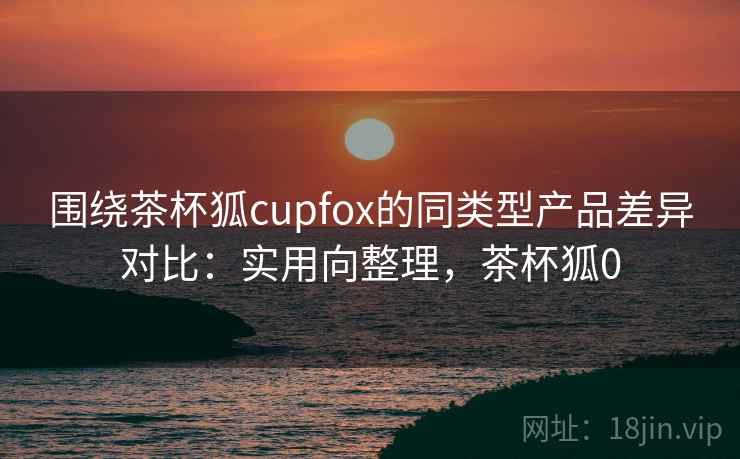 围绕茶杯狐cupfox的同类型产品差异对比：实用向整理，茶杯狐0