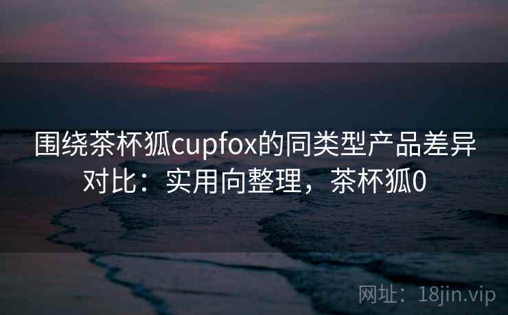 围绕茶杯狐cupfox的同类型产品差异对比:实用向整理,茶杯狐0 围绕茶杯狐cupfox的同类型产品差异对比:实用向整理,茶杯狐0