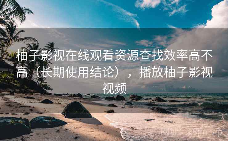柚子影视在线观看资源查找效率高不高（长期使用结论），播放柚子影视视频