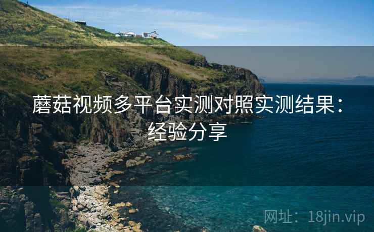 蘑菇视频多平台实测对照实测结果：经验分享