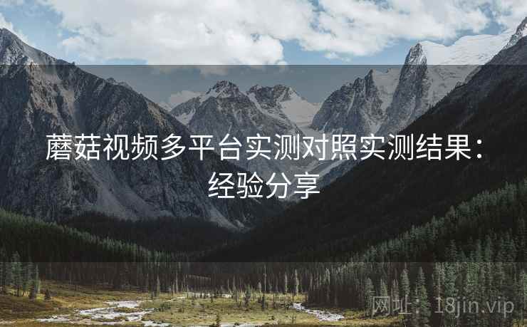 蘑菇视频多平台实测对照实测结果:经验分享 蘑菇视频多平台实测对照实测结果:经验分享