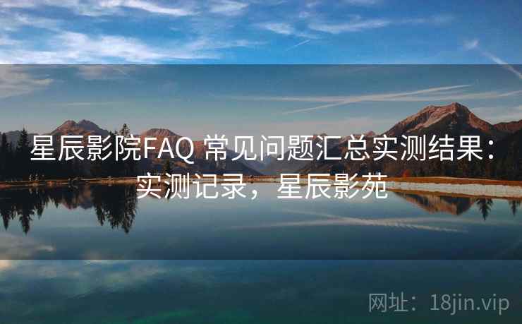 星辰影院FAQ 常见问题汇总实测结果:实测记录,星辰影苑 星辰影院FAQ 常见问题汇总实测结果:实测记录,星辰影苑