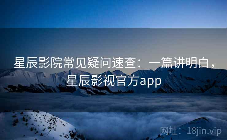 星辰影院常见疑问速查：一篇讲明白，星辰影视官方app