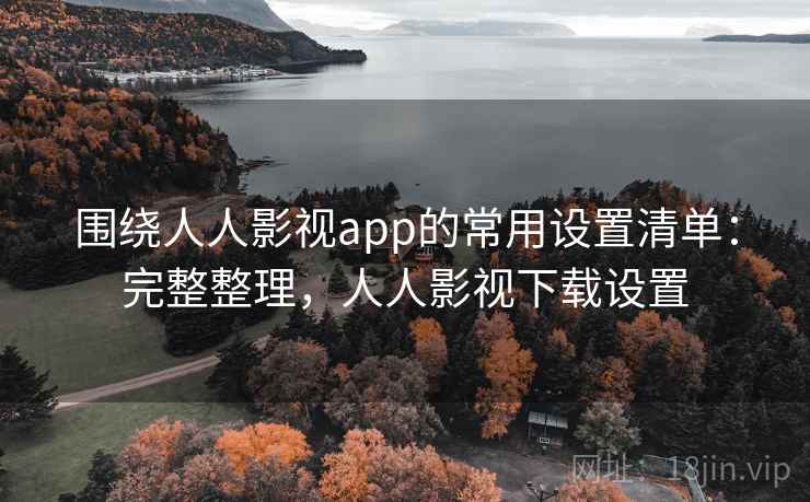 围绕人人影视app的常用设置清单：完整整理，人人影视下载设置