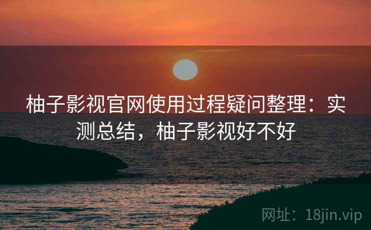 柚子影视官网使用过程疑问整理：实测总结，柚子影视好不好
