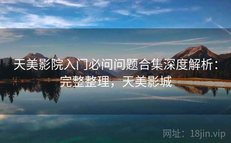 天美影院入门必问问题合集深度解析：完整整理，天美影城