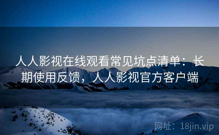人人影视在线观看常见坑点清单：长期使用反馈，人人影视官方客户端