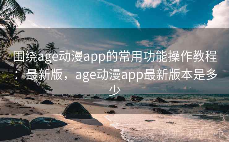围绕age动漫app的常用功能操作教程：最新版，age动漫app最新版本是多少