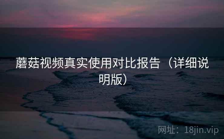 蘑菇视频真实使用对比报告（详细说明版）