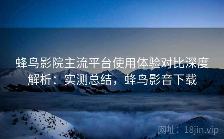 蜂鸟影院主流平台使用体验对比深度解析：实测总结，蜂鸟影音下载