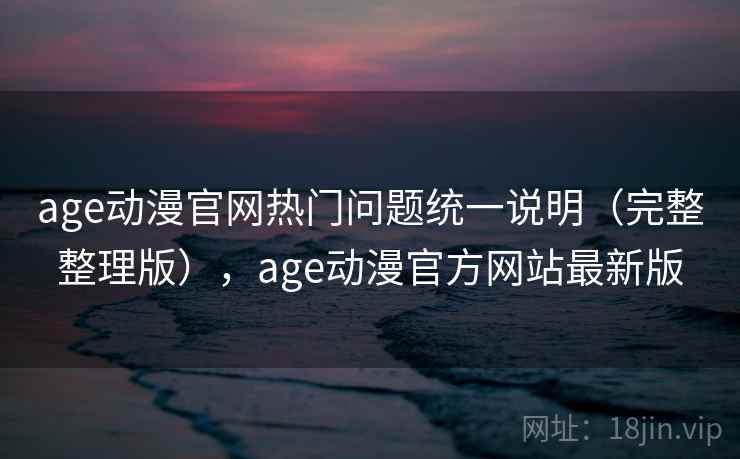 age动漫官网热门问题统一说明（完整整理版），age动漫官方网站最新版