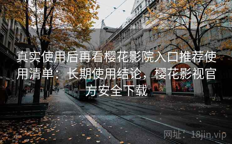 真实使用后再看樱花影院入口推荐使用清单：长期使用结论，樱花影视官方安全下载