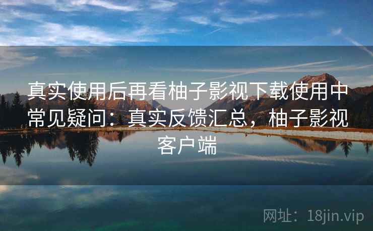 真实使用后再看柚子影视下载使用中常见疑问：真实反馈汇总，柚子影视客户端
