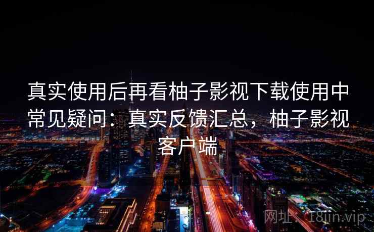 真实使用后再看柚子影视下载使用中常见疑问：真实反馈汇总，柚子影视客户端